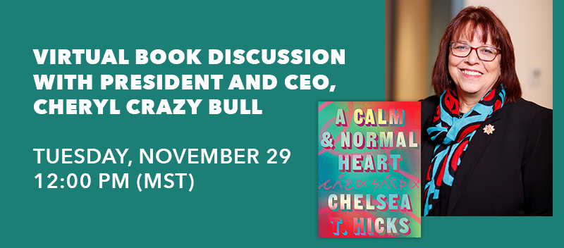 As part of the American Indian College Fund’s Native American Heritage Month activities, president and CEO, Cheryl Crazy Bull, will lead a discussion of the book A Calm and Normal Heart with the author, Chelsea T. Hicks (Osage/Wazhazhe heritage).